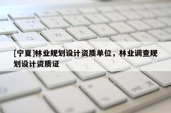 [寧夏]林業(yè)規(guī)劃設(shè)計(jì)資質(zhì)單位，林業(yè)調(diào)查規(guī)劃設(shè)計(jì)資質(zhì)證