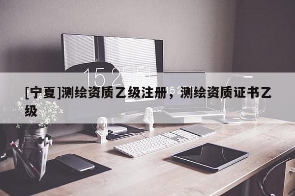 [寧夏]測繪資質乙級注冊，測繪資質證書乙級