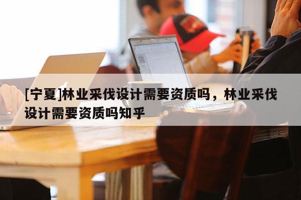 [寧夏]林業(yè)采伐設(shè)計(jì)需要資質(zhì)嗎，林業(yè)采伐設(shè)計(jì)需要資質(zhì)嗎知乎