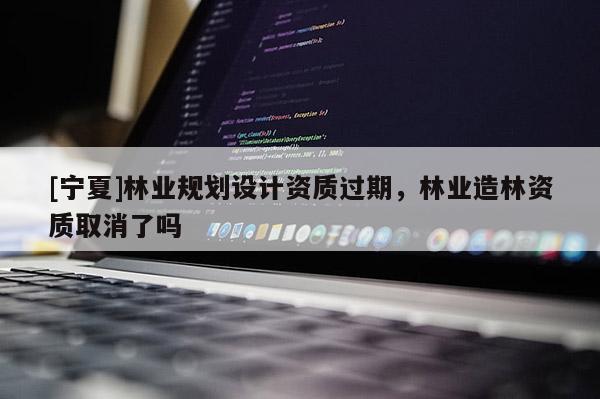 [寧夏]林業(yè)規(guī)劃設(shè)計資質(zhì)過期，林業(yè)造林資質(zhì)取消了嗎