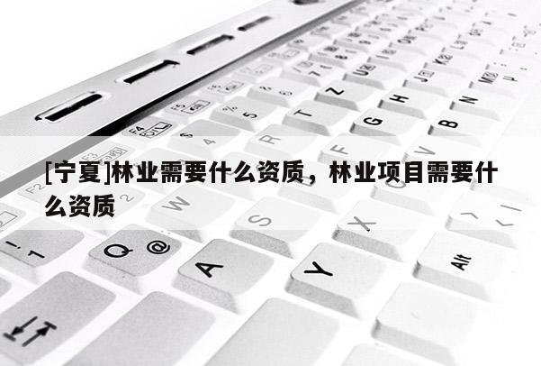 [寧夏]林業(yè)需要什么資質(zhì)，林業(yè)項目需要什么資質(zhì)