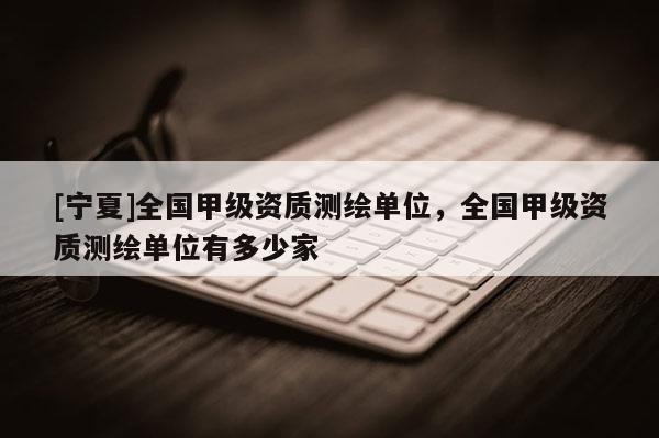 [寧夏]全國甲級資質(zhì)測繪單位，全國甲級資質(zhì)測繪單位有多少家