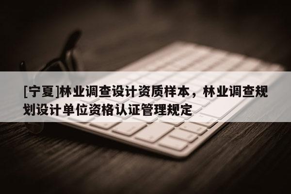 [寧夏]林業(yè)調(diào)查設(shè)計(jì)資質(zhì)樣本，林業(yè)調(diào)查規(guī)劃設(shè)計(jì)單位資格認(rèn)證管理規(guī)定