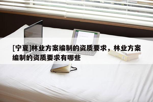 [寧夏]林業(yè)方案編制的資質(zhì)要求，林業(yè)方案編制的資質(zhì)要求有哪些