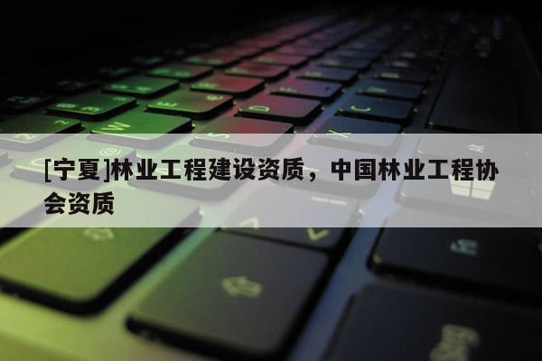 [寧夏]林業(yè)工程建設(shè)資質(zhì)，中國林業(yè)工程協(xié)會資質(zhì)