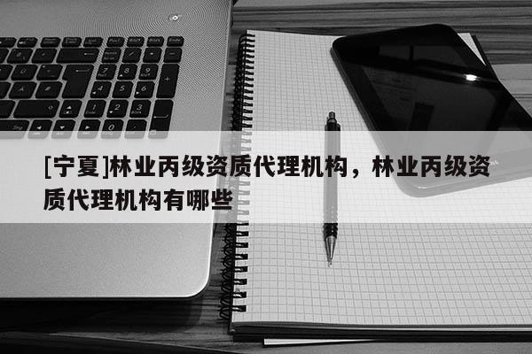 [寧夏]林業(yè)丙級資質(zhì)代理機構(gòu)，林業(yè)丙級資質(zhì)代理機構(gòu)有哪些