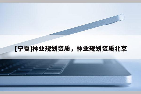 [寧夏]林業(yè)規(guī)劃資質(zhì)，林業(yè)規(guī)劃資質(zhì)北京