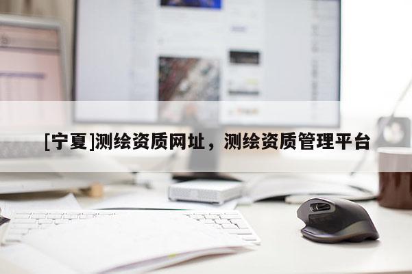 [寧夏]測繪資質(zhì)網(wǎng)址，測繪資質(zhì)管理平臺