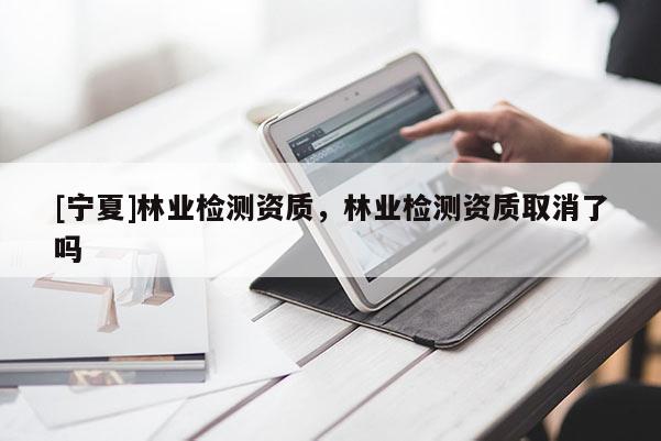 [寧夏]林業(yè)檢測資質(zhì)，林業(yè)檢測資質(zhì)取消了嗎