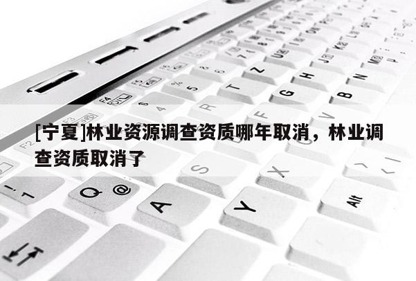 [寧夏]林業(yè)資源調(diào)查資質(zhì)哪年取消，林業(yè)調(diào)查資質(zhì)取消了