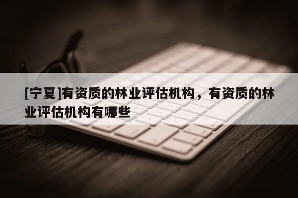 [寧夏]有資質(zhì)的林業(yè)評(píng)估機(jī)構(gòu)，有資質(zhì)的林業(yè)評(píng)估機(jī)構(gòu)有哪些