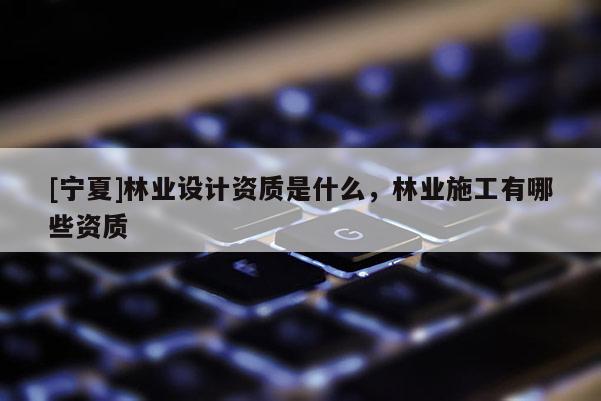 [寧夏]林業(yè)設(shè)計(jì)資質(zhì)是什么，林業(yè)施工有哪些資質(zhì)
