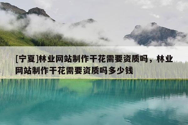 [寧夏]林業(yè)網(wǎng)站制作干花需要資質(zhì)嗎，林業(yè)網(wǎng)站制作干花需要資質(zhì)嗎多少錢