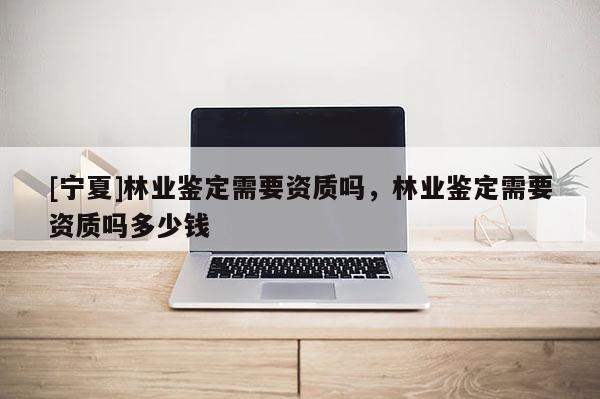[寧夏]林業(yè)鑒定需要資質(zhì)嗎，林業(yè)鑒定需要資質(zhì)嗎多少錢