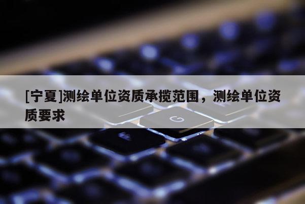 [寧夏]測繪單位資質(zhì)承攬范圍，測繪單位資質(zhì)要求