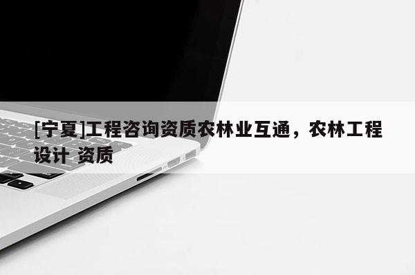 [寧夏]工程咨詢資質(zhì)農(nóng)林業(yè)互通，農(nóng)林工程設(shè)計 資質(zhì)