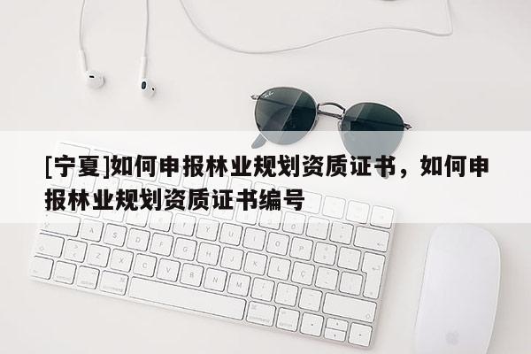 [寧夏]如何申報(bào)林業(yè)規(guī)劃資質(zhì)證書(shū)，如何申報(bào)林業(yè)規(guī)劃資質(zhì)證書(shū)編號(hào)