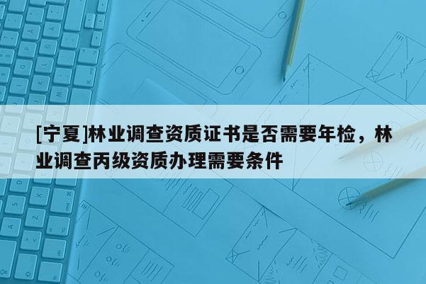 [寧夏]林業(yè)調(diào)查資質(zhì)證書(shū)是否需要年檢，林業(yè)調(diào)查丙級(jí)資質(zhì)辦理需要條件