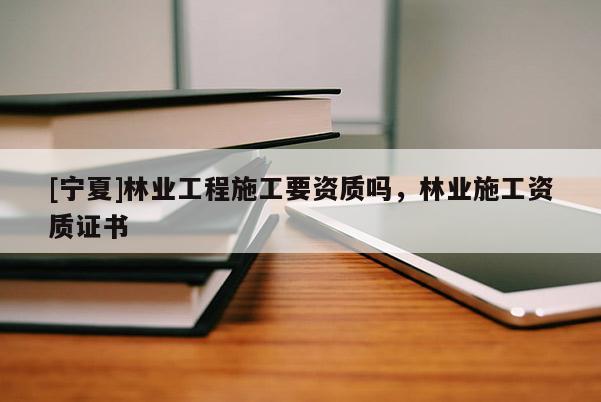 [寧夏]林業(yè)工程施工要資質(zhì)嗎，林業(yè)施工資質(zhì)證書