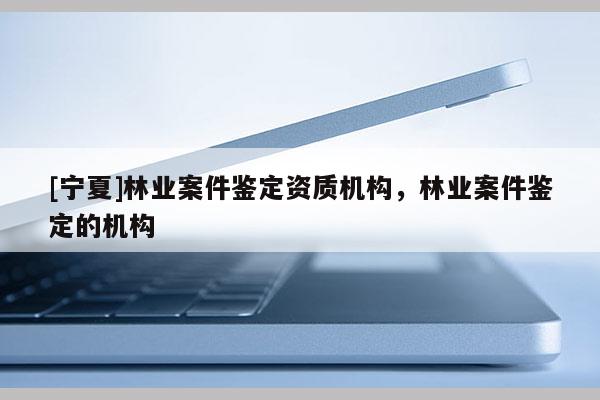 [寧夏]林業(yè)案件鑒定資質(zhì)機(jī)構(gòu)，林業(yè)案件鑒定的機(jī)構(gòu)