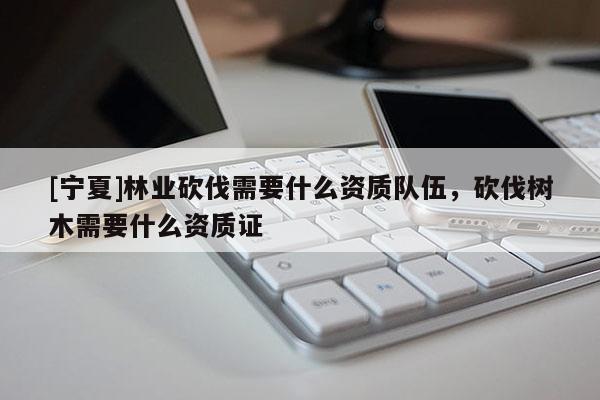 [寧夏]林業(yè)砍伐需要什么資質(zhì)隊(duì)伍，砍伐樹木需要什么資質(zhì)證