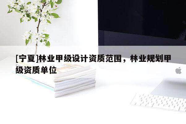 [寧夏]林業(yè)甲級設(shè)計(jì)資質(zhì)范圍，林業(yè)規(guī)劃甲級資質(zhì)單位
