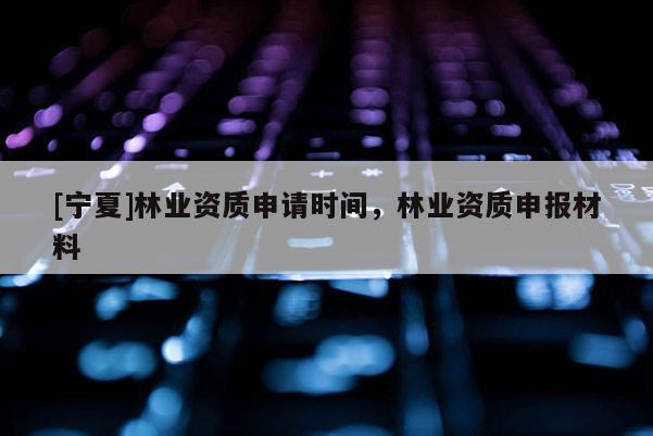 [寧夏]林業(yè)資質申請時間，林業(yè)資質申報材料