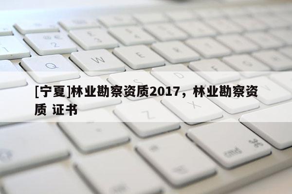 [寧夏]林業(yè)勘察資質2017，林業(yè)勘察資質 證書
