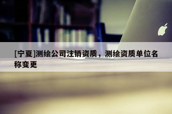 [寧夏]測繪公司注銷資質(zhì)，測繪資質(zhì)單位名稱變更