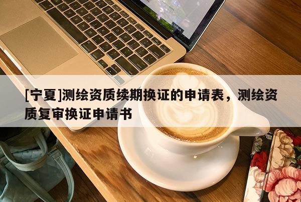 [寧夏]測繪資質(zhì)續(xù)期換證的申請表，測繪資質(zhì)復(fù)審換證申請書