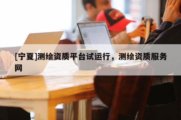 [寧夏]測繪資質(zhì)平臺試運行，測繪資質(zhì)服務網(wǎng)