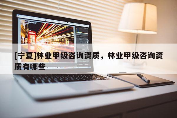 [寧夏]林業(yè)甲級(jí)咨詢資質(zhì)，林業(yè)甲級(jí)咨詢資質(zhì)有哪些