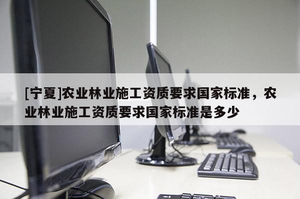 [寧夏]農(nóng)業(yè)林業(yè)施工資質(zhì)要求國家標準，農(nóng)業(yè)林業(yè)施工資質(zhì)要求國家標準是多少