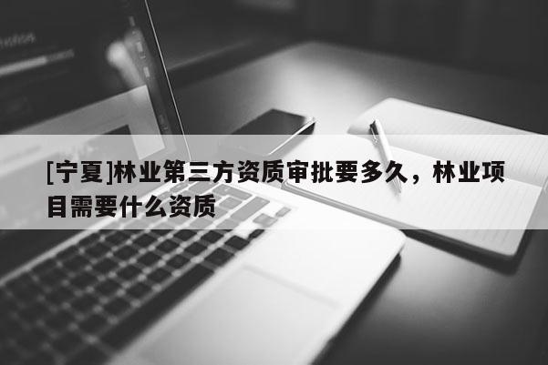 [寧夏]林業(yè)第三方資質(zhì)審批要多久，林業(yè)項(xiàng)目需要什么資質(zhì)