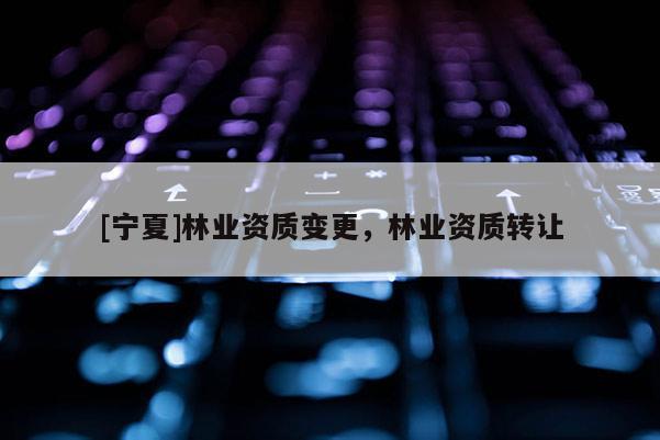[寧夏]林業(yè)資質(zhì)變更，林業(yè)資質(zhì)轉(zhuǎn)讓