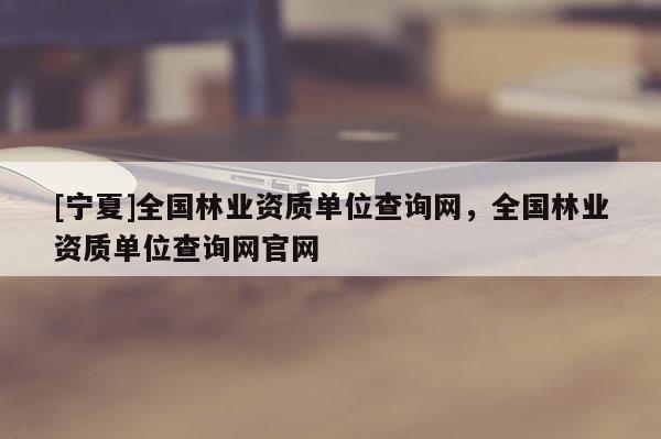 [寧夏]全國(guó)林業(yè)資質(zhì)單位查詢網(wǎng)，全國(guó)林業(yè)資質(zhì)單位查詢網(wǎng)官網(wǎng)