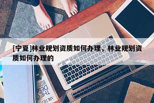 [寧夏]林業(yè)規(guī)劃資質如何辦理，林業(yè)規(guī)劃資質如何辦理的