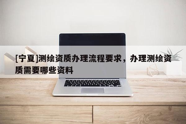 [寧夏]測繪資質(zhì)辦理流程要求，辦理測繪資質(zhì)需要哪些資料