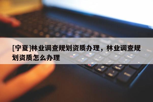 [寧夏]林業(yè)調(diào)查規(guī)劃資質(zhì)辦理，林業(yè)調(diào)查規(guī)劃資質(zhì)怎么辦理