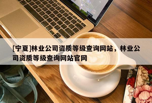 [寧夏]林業(yè)公司資質(zhì)等級查詢網(wǎng)站，林業(yè)公司資質(zhì)等級查詢網(wǎng)站官網(wǎng)