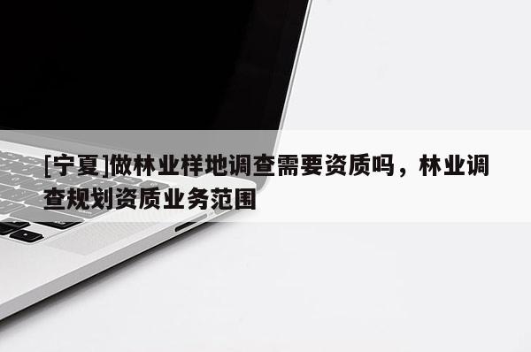 [寧夏]做林業(yè)樣地調(diào)查需要資質(zhì)嗎，林業(yè)調(diào)查規(guī)劃資質(zhì)業(yè)務(wù)范圍