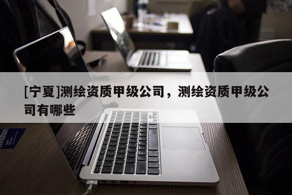 [寧夏]測繪資質甲級公司，測繪資質甲級公司有哪些
