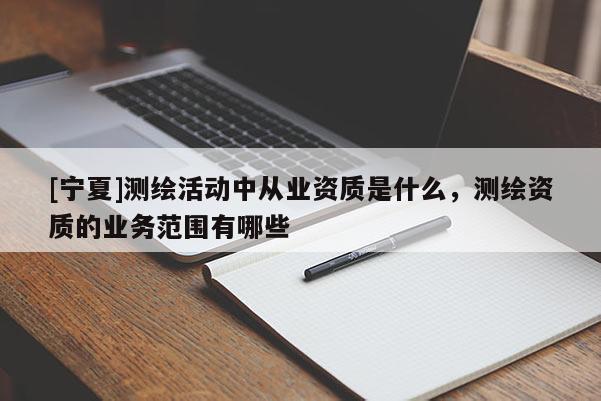 [寧夏]測繪活動中從業(yè)資質(zhì)是什么，測繪資質(zhì)的業(yè)務(wù)范圍有哪些