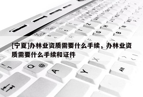 [寧夏]辦林業(yè)資質(zhì)需要什么手續(xù)，辦林業(yè)資質(zhì)需要什么手續(xù)和證件