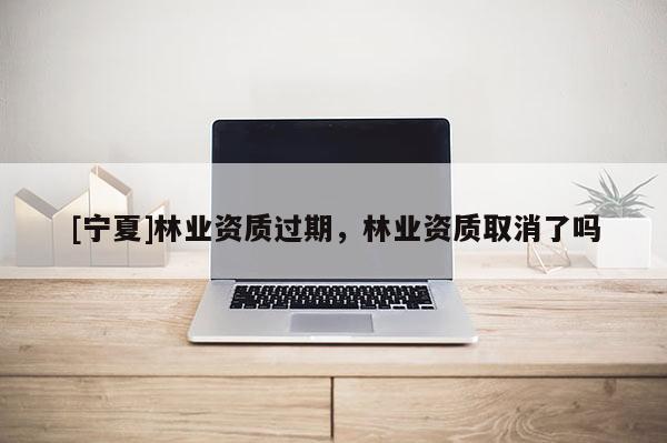 [寧夏]林業(yè)資質(zhì)過(guò)期，林業(yè)資質(zhì)取消了嗎