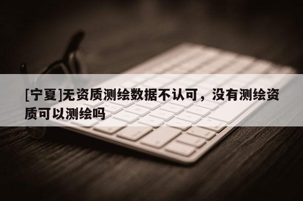 [寧夏]無資質(zhì)測繪數(shù)據(jù)不認(rèn)可，沒有測繪資質(zhì)可以測繪嗎