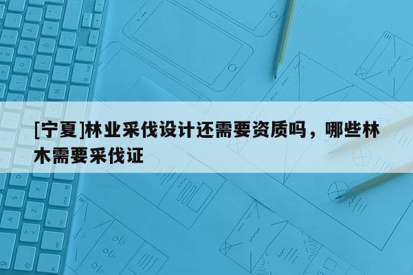 [寧夏]林業(yè)采伐設(shè)計(jì)還需要資質(zhì)嗎，哪些林木需要采伐證