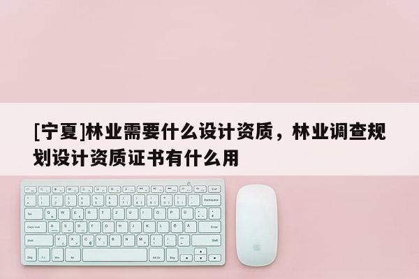 [寧夏]林業(yè)需要什么設(shè)計(jì)資質(zhì)，林業(yè)調(diào)查規(guī)劃設(shè)計(jì)資質(zhì)證書有什么用