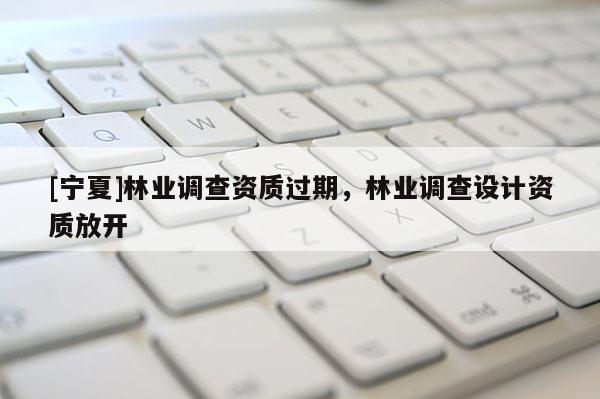 [寧夏]林業(yè)調(diào)查資質(zhì)過期，林業(yè)調(diào)查設(shè)計資質(zhì)放開