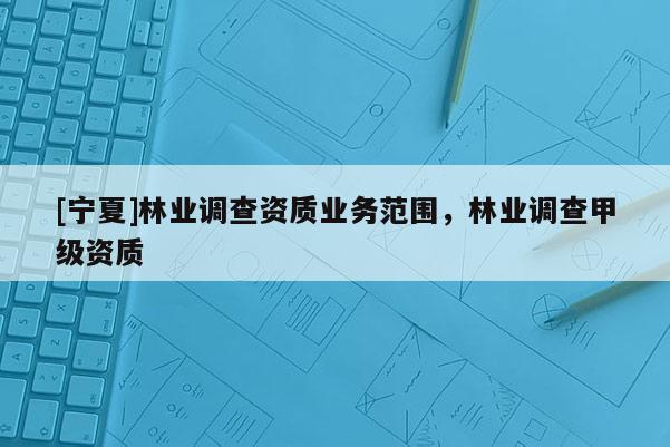 [寧夏]林業(yè)調(diào)查資質(zhì)業(yè)務(wù)范圍，林業(yè)調(diào)查甲級資質(zhì)